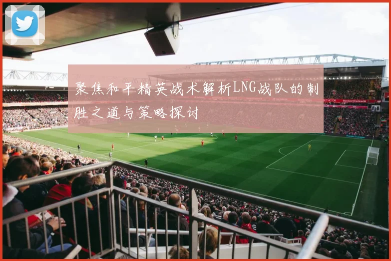 聚焦和平精英战术解析LNG战队的制胜之道与策略探讨