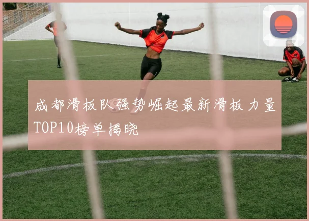 成都滑板队强势崛起最新滑板力量TOP10榜单揭晓