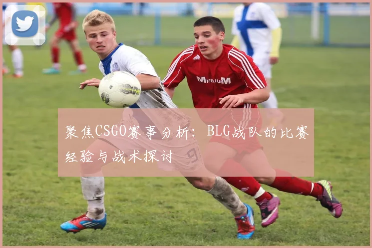 聚焦CSGO赛事分析：BLG战队的比赛经验与战术探讨