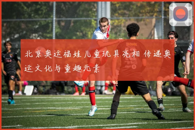 北京奥运福娃儿童玩具亮相 传递奥运文化与童趣元素