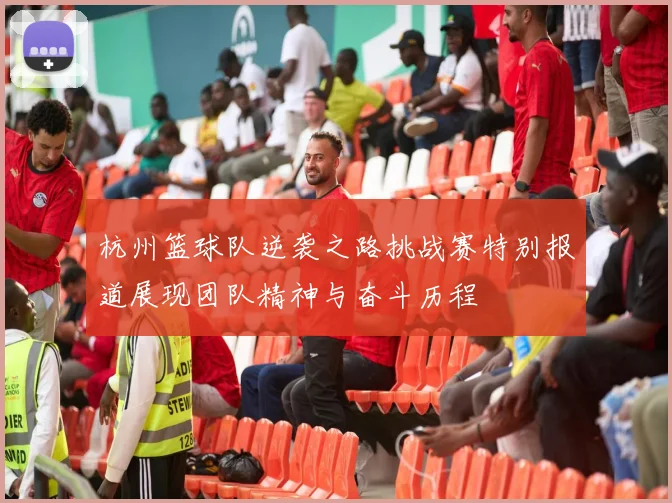 杭州篮球队逆袭之路挑战赛特别报道展现团队精神与奋斗历程