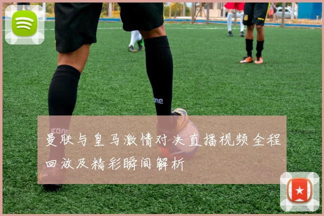 曼联与皇马激情对决直播视频全程回放及精彩瞬间解析