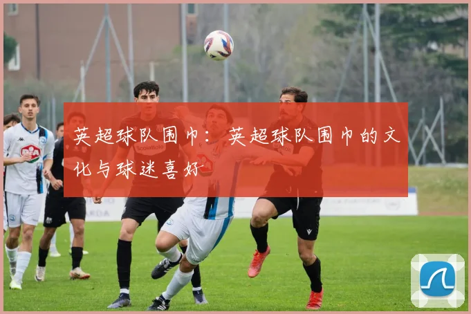 英超球队围巾：英超球队围巾的文化与球迷喜好