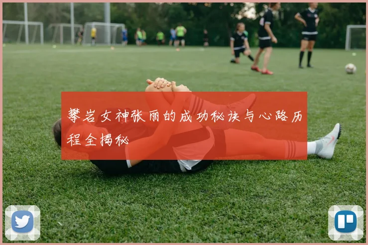 攀岩女神张丽的成功秘诀与心路历程全揭秘
